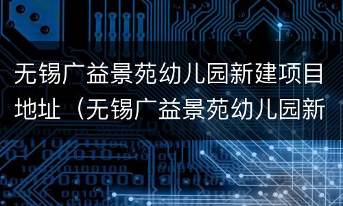 无锡广益景苑幼儿园新建项目地址（无锡广益景苑幼儿园新建项目地址在哪里）