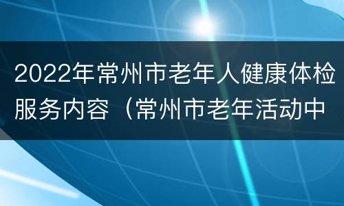 2022年常州市老年人健康体检服务内容（常州市老年活动中心）
