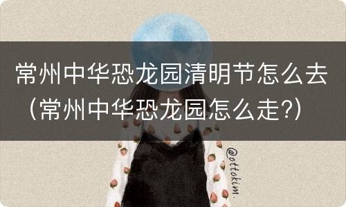 常州中华恐龙园清明节怎么去（常州中华恐龙园怎么走?）