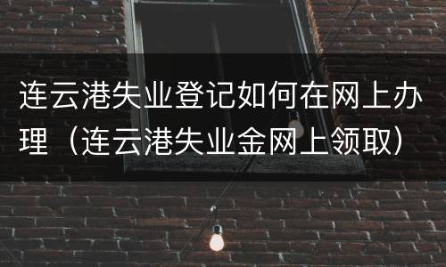 连云港失业登记如何在网上办理（连云港失业金网上领取）