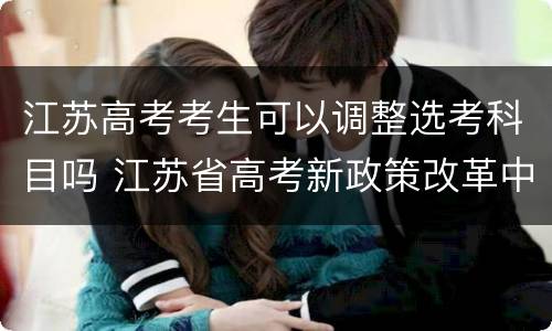 江苏高考考生可以调整选考科目吗 江苏省高考新政策改革中对于选考科目的要求为