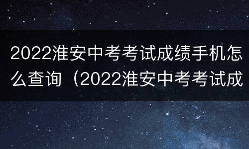2022淮安中考考试成绩手机怎么查询（2022淮安中考考试成绩手机怎么查询不了）