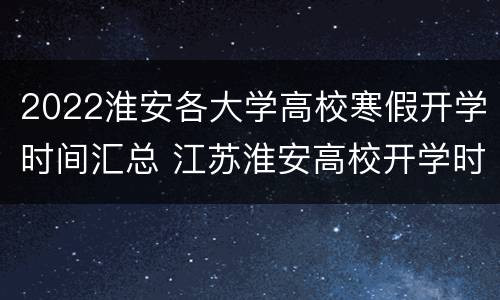 2022淮安各大学高校寒假开学时间汇总 江苏淮安高校开学时间2020