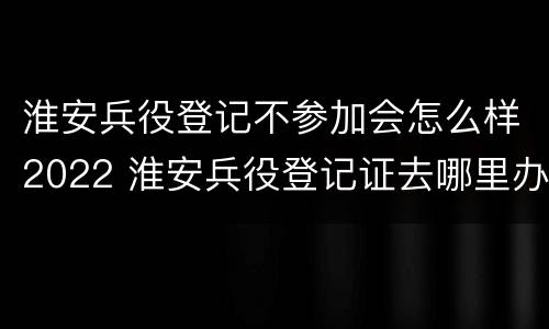 淮安兵役登记不参加会怎么样2022 淮安兵役登记证去哪里办理