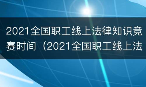 2021全国职工线上法律知识竞赛时间（2021全国职工线上法律知识竞赛活动）