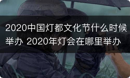 2020中国灯都文化节什么时候举办 2020年灯会在哪里举办