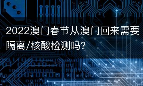 2022澳门春节从澳门回来需要隔离/核酸检测吗？