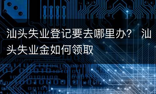 汕头失业登记要去哪里办？ 汕头失业金如何领取
