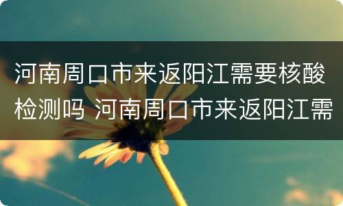 河南周口市来返阳江需要核酸检测吗 河南周口市来返阳江需要核酸检测吗最新