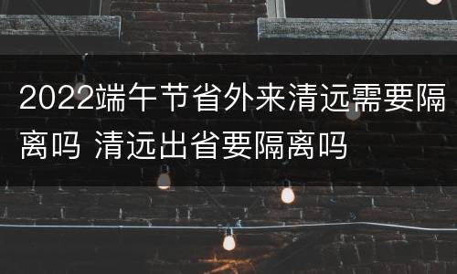 2022端午节省外来清远需要隔离吗 清远出省要隔离吗