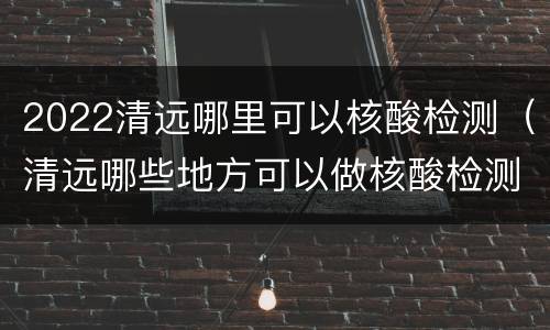 2022清远哪里可以核酸检测（清远哪些地方可以做核酸检测）