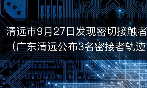 清远市9月27日发现密切接触者（广东清远公布3名密接者轨迹）