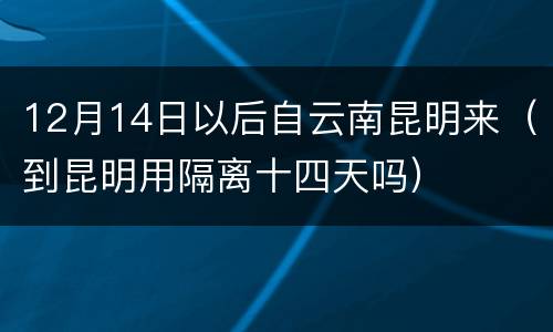 12月14日以后自云南昆明来（到昆明用隔离十四天吗）
