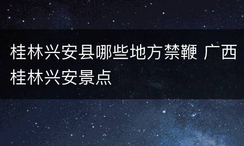 桂林兴安县哪些地方禁鞭 广西桂林兴安景点
