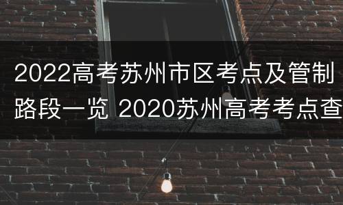 2022高考苏州市区考点及管制路段一览 2020苏州高考考点查询