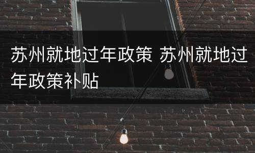 苏州就地过年政策 苏州就地过年政策补贴
