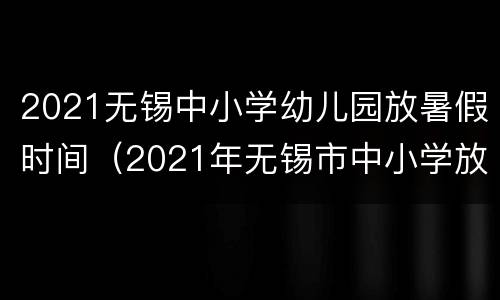 2021无锡中小学幼儿园放暑假时间（2021年无锡市中小学放暑假时间）