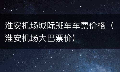 淮安机场城际班车车票价格（淮安机场大巴票价）