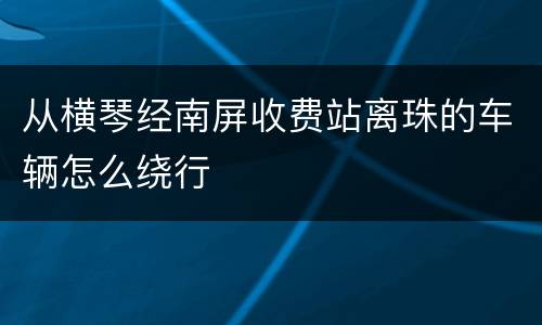 从横琴经南屏收费站离珠的车辆怎么绕行