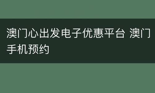 澳门心出发电子优惠平台 澳门手机预约