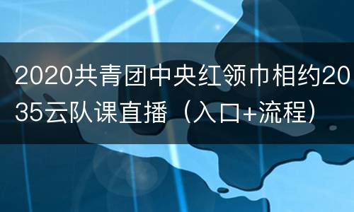 2020共青团中央红领巾相约2035云队课直播（入口+流程）