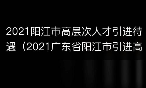 2021阳江市高层次人才引进待遇（2021广东省阳江市引进高层次人才309人公告）
