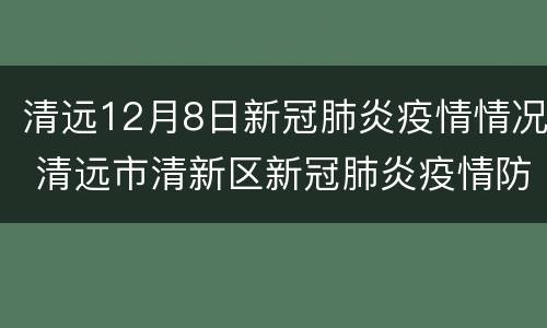 清远12月8日新冠肺炎疫情情况 清远市清新区新冠肺炎疫情防控指挥部办公室
