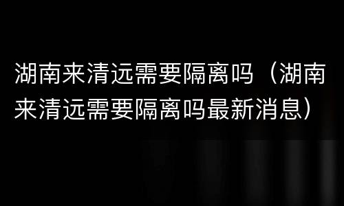 湖南来清远需要隔离吗（湖南来清远需要隔离吗最新消息）