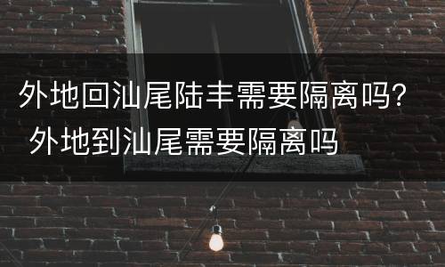 外地回汕尾陆丰需要隔离吗？ 外地到汕尾需要隔离吗