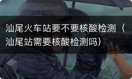 汕尾火车站要不要核酸检测（汕尾站需要核酸检测吗）