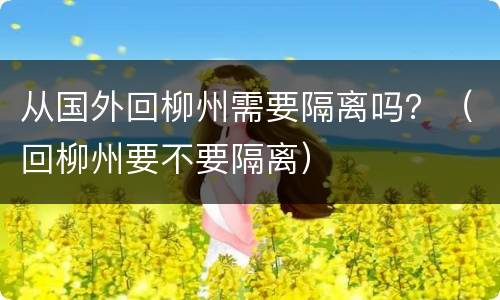 从国外回柳州需要隔离吗？（回柳州要不要隔离）