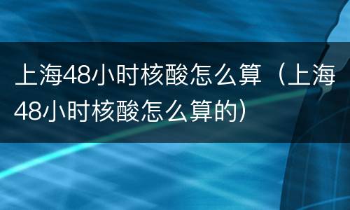 上海48小时核酸怎么算（上海48小时核酸怎么算的）
