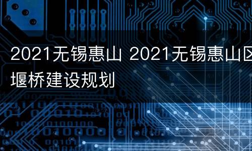 2021无锡惠山 2021无锡惠山区堰桥建设规划