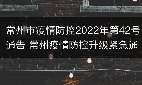 常州市疫情防控2022年第42号通告 常州疫情防控升级紧急通知