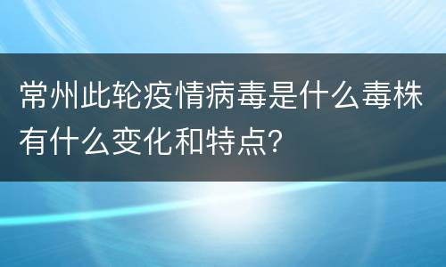 常州此轮疫情病毒是什么毒株有什么变化和特点？
