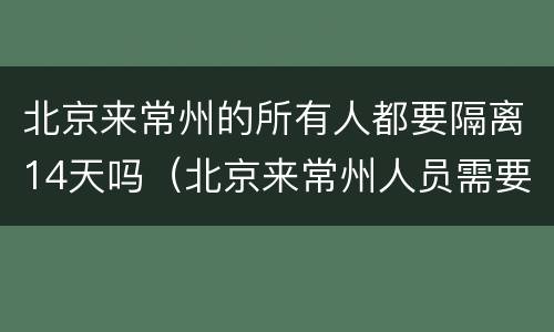 北京来常州的所有人都要隔离14天吗（北京来常州人员需要隔离吗）