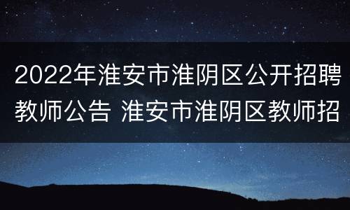 2022年淮安市淮阴区公开招聘教师公告 淮安市淮阴区教师招聘2020