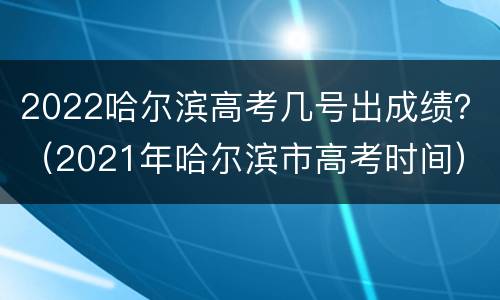 2022哈尔滨高考几号出成绩？（2021年哈尔滨市高考时间）