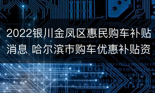 2022银川金凤区惠民购车补贴消息 哈尔滨市购车优惠补贴资金发放细则
