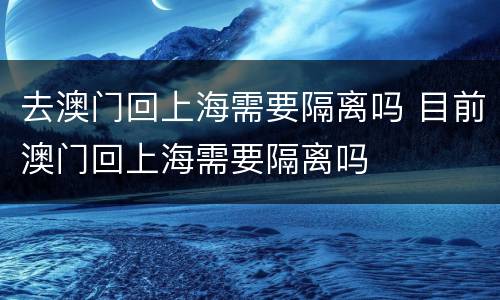 去澳门回上海需要隔离吗 目前澳门回上海需要隔离吗