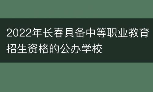 2022年长春具备中等职业教育招生资格的公办学校