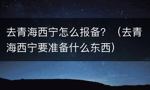 去青海西宁怎么报备？（去青海西宁要准备什么东西）