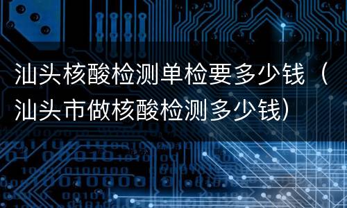 汕头核酸检测单检要多少钱（汕头市做核酸检测多少钱）