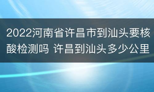 2022河南省许昌市到汕头要核酸检测吗 许昌到汕头多少公里