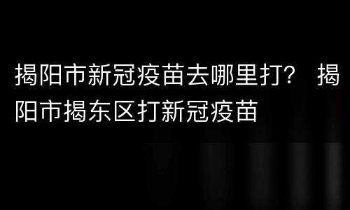揭阳市新冠疫苗去哪里打？ 揭阳市揭东区打新冠疫苗