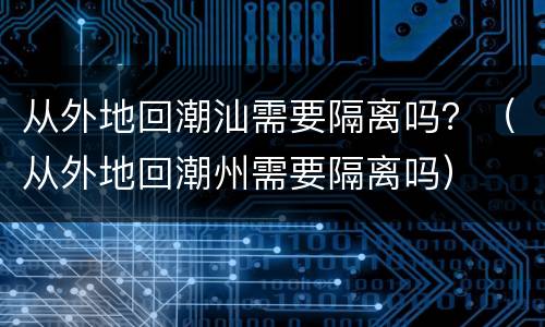 从外地回潮汕需要隔离吗？（从外地回潮州需要隔离吗）
