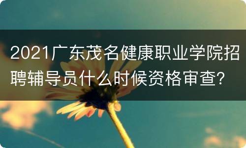 2021广东茂名健康职业学院招聘辅导员什么时候资格审查？