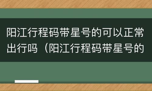 阳江行程码带星号的可以正常出行吗（阳江行程码带星号的可以正常出行吗最新消息）