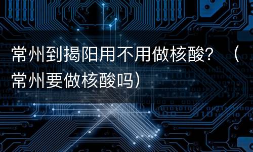 常州到揭阳用不用做核酸？（常州要做核酸吗）