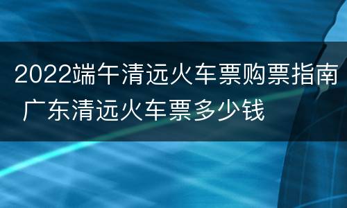 2022端午清远火车票购票指南 广东清远火车票多少钱